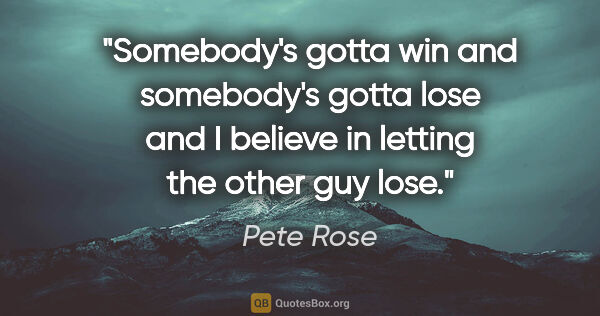 Pete Rose quote: "Somebody's gotta win and somebody's gotta lose and I believe..."