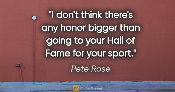 Pete Rose quote: "I don't think there's any honor bigger than going to your Hall..."