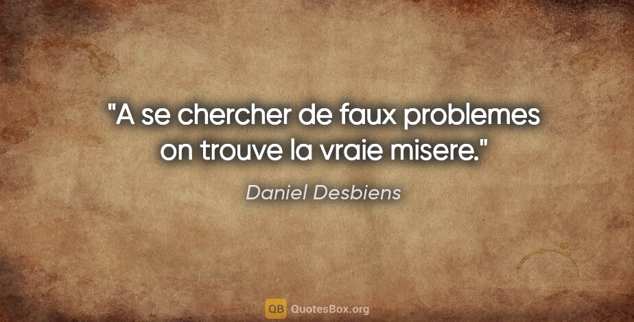 Daniel Desbiens citation: "A se chercher de faux problemes on trouve la vraie misere."