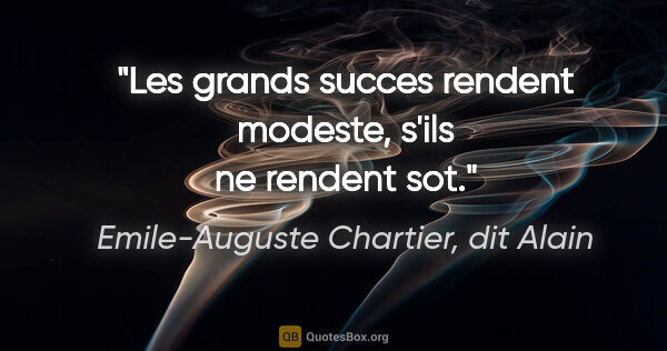 Emile-Auguste Chartier, dit Alain citation: "Les grands succes rendent modeste, s'ils ne rendent sot."