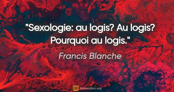 Francis Blanche citation: "Sexologie: au logis? Au logis? Pourquoi au logis."