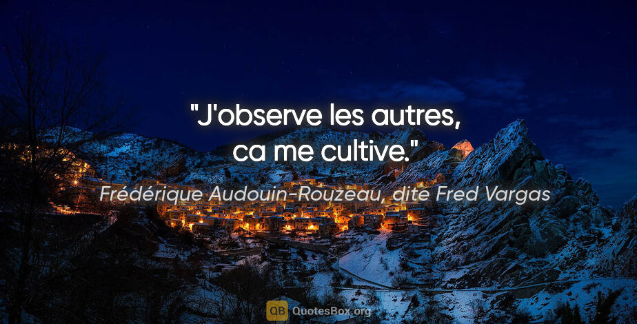 Frédérique Audouin-Rouzeau, dite Fred Vargas citation: "J'observe les autres, ca me cultive."