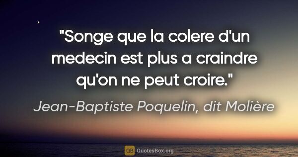 Jean-Baptiste Poquelin, dit Molière citation: "Songe que la colere d'un medecin est plus a craindre qu'on ne..."