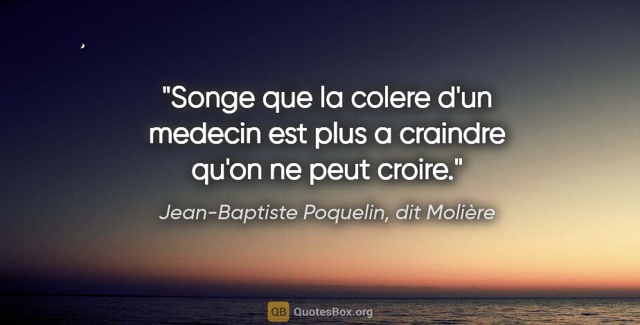 Jean-Baptiste Poquelin, dit Molière citation: "Songe que la colere d'un medecin est plus a craindre qu'on ne..."