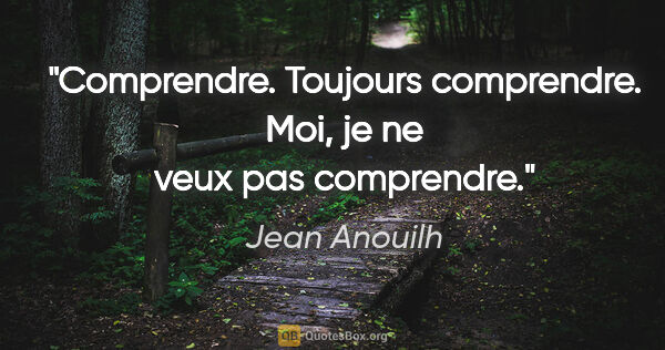 Jean Anouilh citation: "Comprendre. Toujours comprendre. Moi, je ne veux pas comprendre."