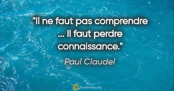 Paul Claudel citation: "Il ne faut pas comprendre ... Il faut perdre connaissance."
