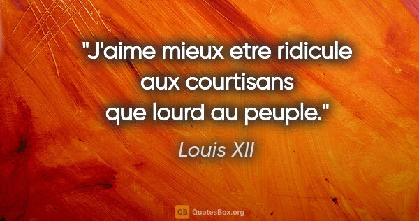 Louis XII citation: "J'aime mieux etre ridicule aux courtisans que lourd au peuple."