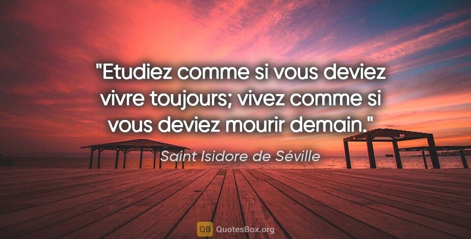 Saint Isidore de Séville citation: "Etudiez comme si vous deviez vivre toujours; vivez comme si..."