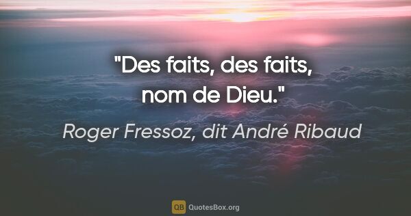 Roger Fressoz, dit André Ribaud citation: "Des faits, des faits, nom de Dieu."