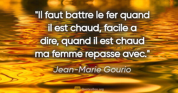 Jean-Marie Gourio citation: "Il faut battre le fer quand il est chaud, facile a dire, quand..."