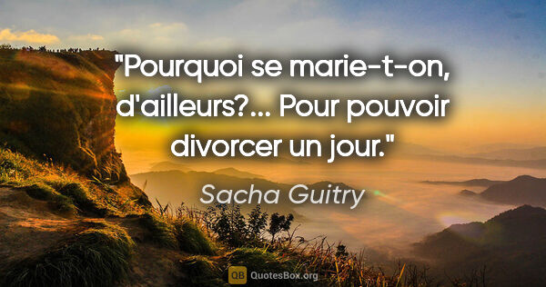 Sacha Guitry citation: "Pourquoi se marie-t-on, d'ailleurs?... Pour pouvoir divorcer..."