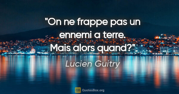 Lucien Guitry citation: "On ne frappe pas un ennemi a terre. Mais alors quand?"