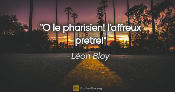 Léon Bloy citation: "O le pharisien! l'affreux pretre!"