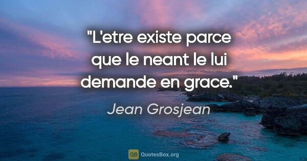 Jean Grosjean citation: "L'etre existe parce que le neant le lui demande en grace."