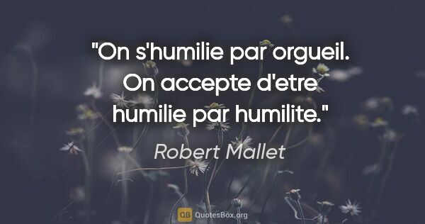 Robert Mallet citation: "On s'humilie par orgueil. On accepte d'etre humilie par humilite."