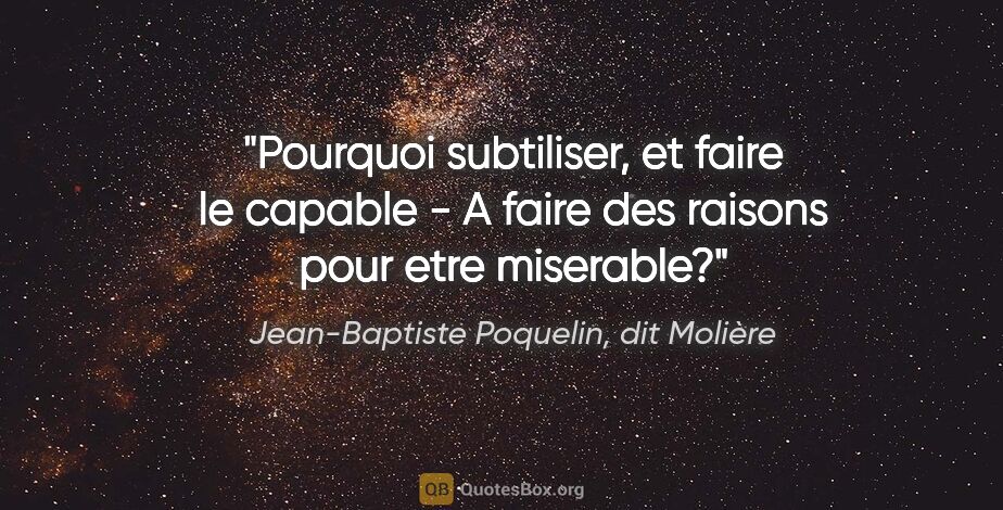 Jean-Baptiste Poquelin, dit Molière citation: "Pourquoi subtiliser, et faire le capable - A faire des raisons..."
