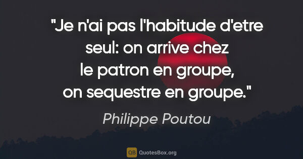 Philippe Poutou citation: "Je n'ai pas l'habitude d'etre seul: on arrive chez le patron..."