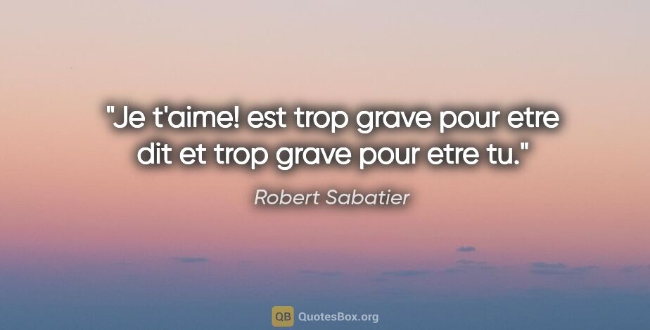 Robert Sabatier citation: "«Je t'aime!» est trop grave pour etre dit et trop grave pour..."
