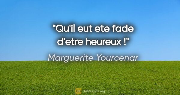 Marguerite Yourcenar citation: "Qu'il eut ete fade d'etre heureux !"