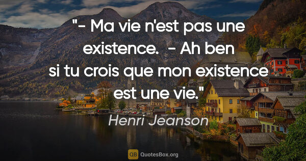 Henri Jeanson citation: "- Ma vie n'est pas une existence.  - Ah ben si tu crois que..."