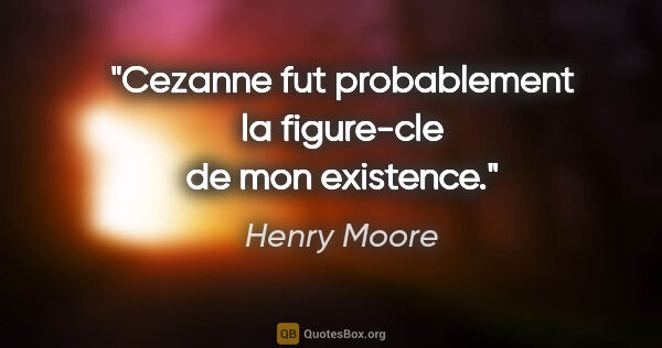 Henry Moore citation: "Cezanne fut probablement la figure-cle de mon existence."