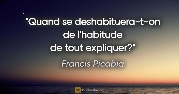Francis Picabia citation: "Quand se deshabituera-t-on de l'habitude de tout expliquer?"