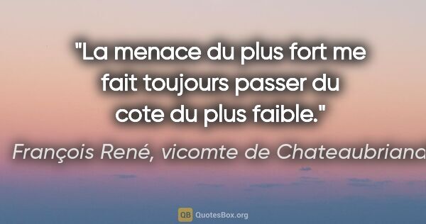 François René, vicomte de Chateaubriand citation: "La menace du plus fort me fait toujours passer du cote du plus..."