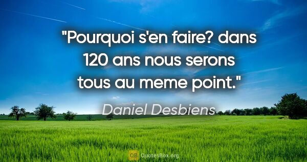 Daniel Desbiens citation: "Pourquoi s'en faire? dans 120 ans nous serons tous au meme point."