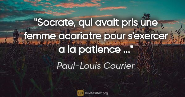 Paul-Louis Courier citation: "Socrate, qui avait pris une femme acariatre pour s'exercer a..."