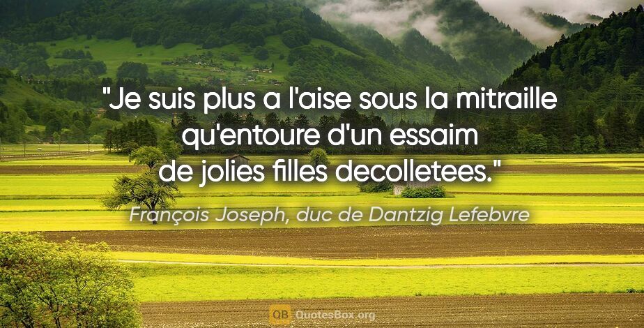 François Joseph, duc de Dantzig Lefebvre citation: "Je suis plus a l'aise sous la mitraille qu'entoure d'un essaim..."