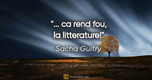 Sacha Guitry citation: "... ca rend fou, la litterature!"