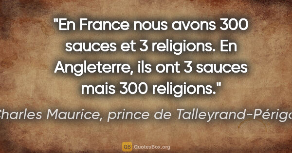 Charles Maurice, prince de Talleyrand-Périgord citation: "En France nous avons 300 sauces et 3 religions. En Angleterre,..."