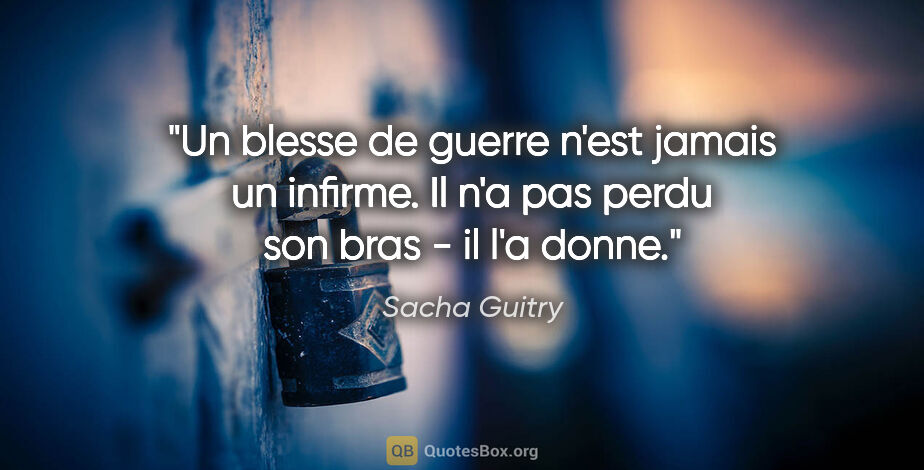 Sacha Guitry citation: "Un blesse de guerre n'est jamais un infirme. Il n'a pas perdu..."