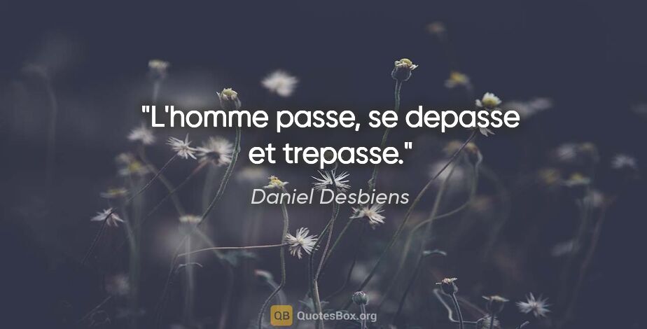 Daniel Desbiens citation: "L'homme passe, se depasse et trepasse."