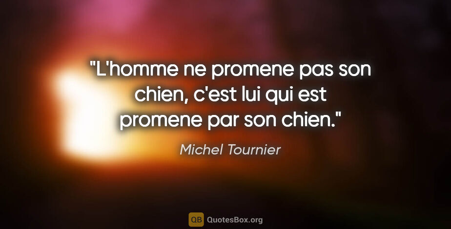 Michel Tournier citation: "L'homme ne promene pas son chien, c'est lui qui est promene..."