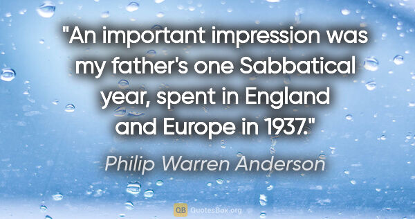 Philip Warren Anderson quote: "An important impression was my father's one Sabbatical year,..."