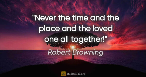 Robert Browning quote: "Never the time and the place and the loved one all together!"