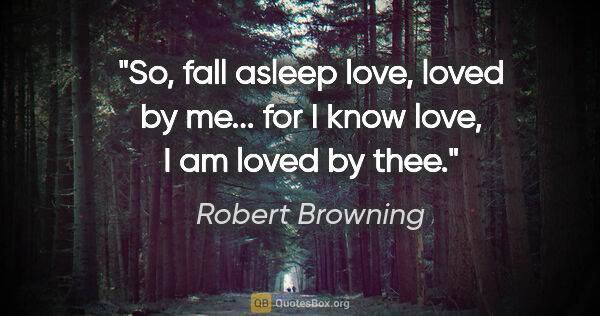 Robert Browning quote: "So, fall asleep love, loved by me... for I know love, I am..."
