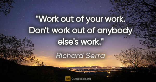 Richard Serra quote: "Work out of your work. Don't work out of anybody else's work."