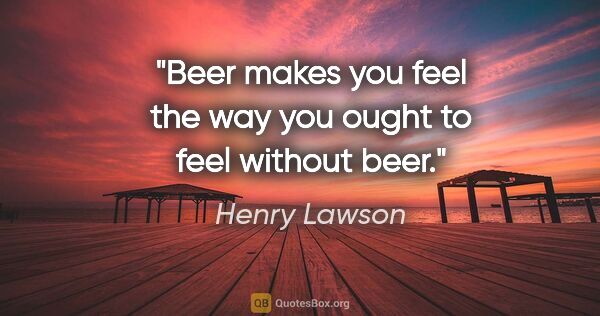 Henry Lawson quote: "Beer makes you feel the way you ought to feel without beer."
