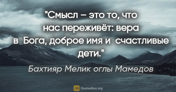 Бахтияр Мелик оглы Мамедов цитата: "Смысл – это то, что нас переживёт: вера в Бога, доброе имя..."